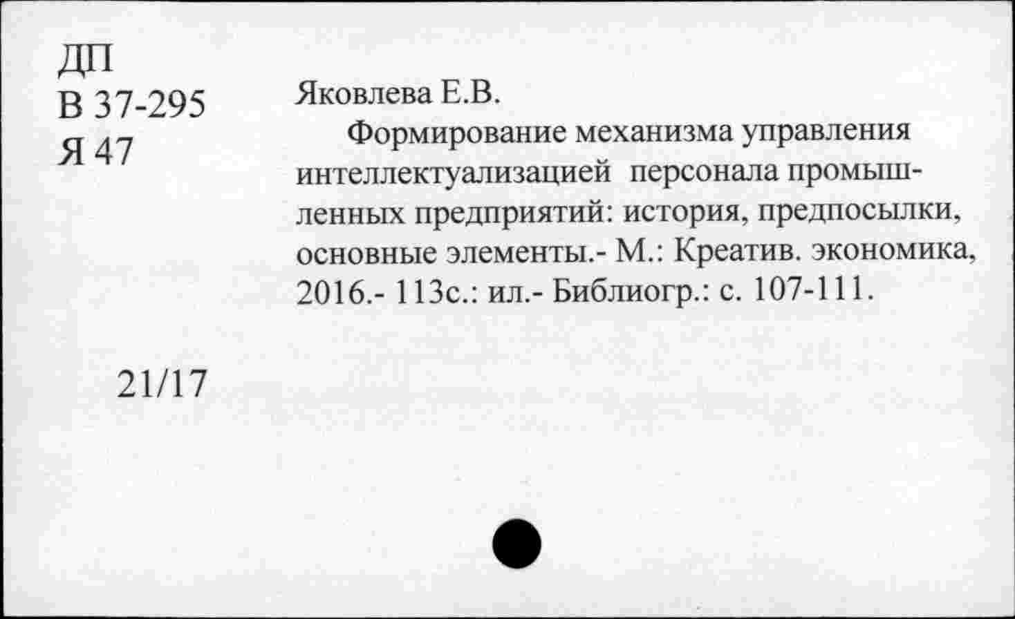 ﻿В 37-295
Я 47
Яковлева Е.В.
Формирование механизма управления интеллектуализацией персонала промышленных предприятий: история, предпосылки, основные элементы.- М.: Креатив, экономика, 2016.- 113с.: ил.- Библиогр.: с. 107-111.
21/17